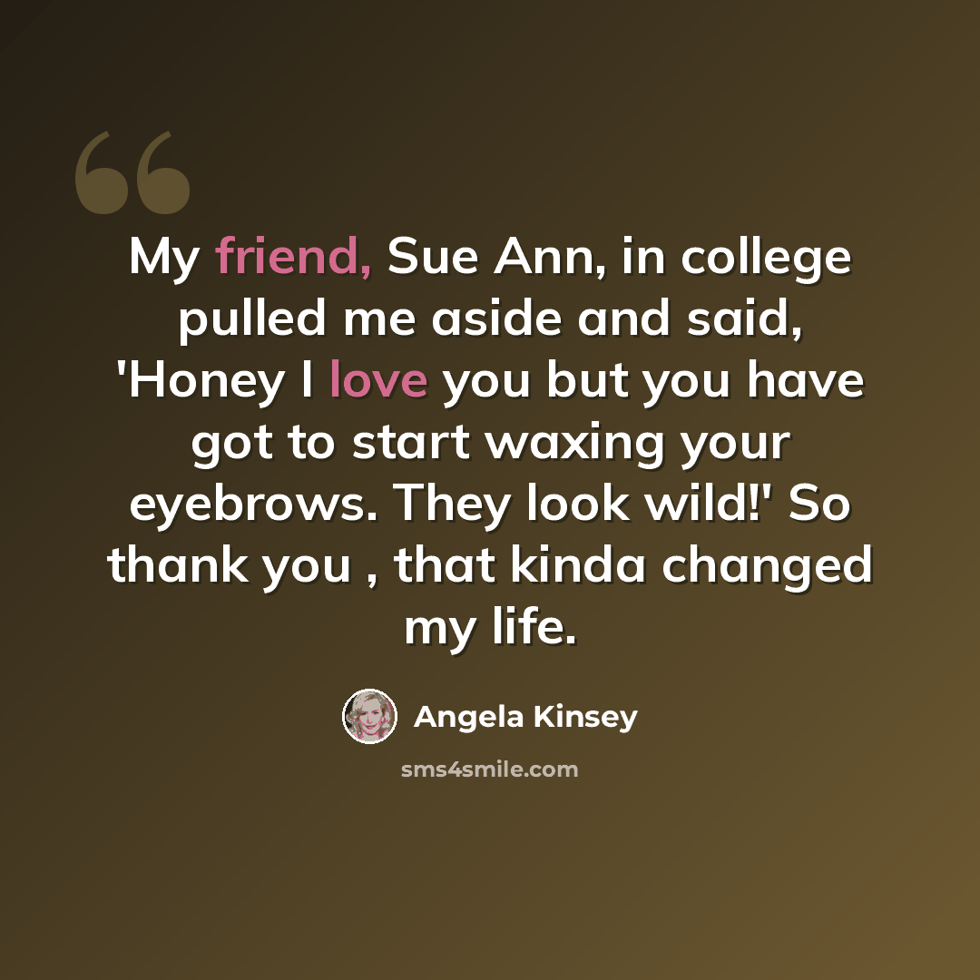 “My friend, Sue Ann, in college pulled me aside and said, 'Honey I love you but you have got to start waxing your eyebrows. They look wild!' So thank you , that kinda changed my life.” quote by Angela Kinsey