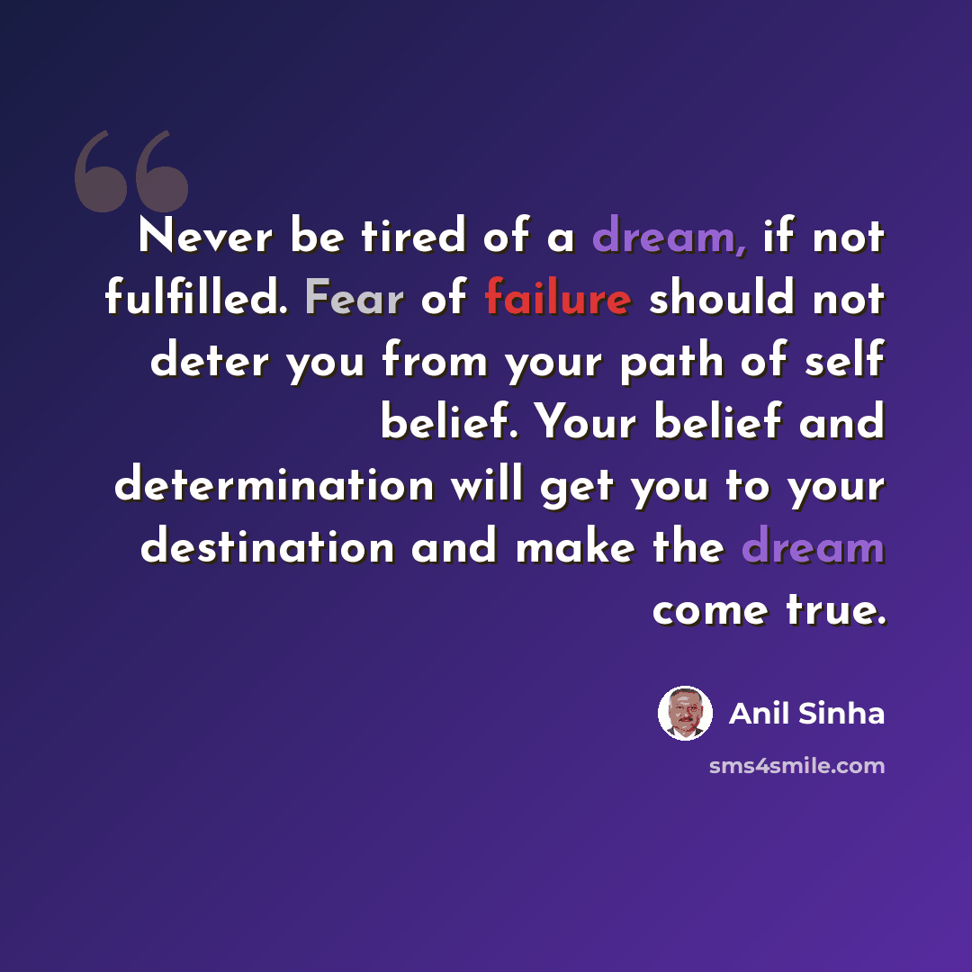 “Never be tired of a dream, if not fulfilled. Fear of failure should not deter you from your path of self belief. Your belief and determination will get you to your destination and make the dream come true.” quote by Anil Sinha