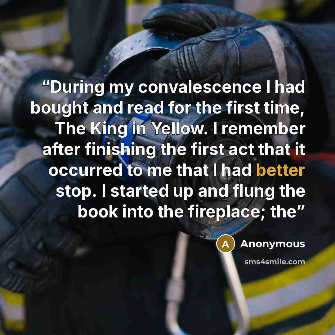 “During my convalescence I had bought and read for the first time, The King in Yellow. I remember after finishing the first act that it occurred to me that I had better stop. I started up and flung the book into the fireplace; the” quote by Anonymous