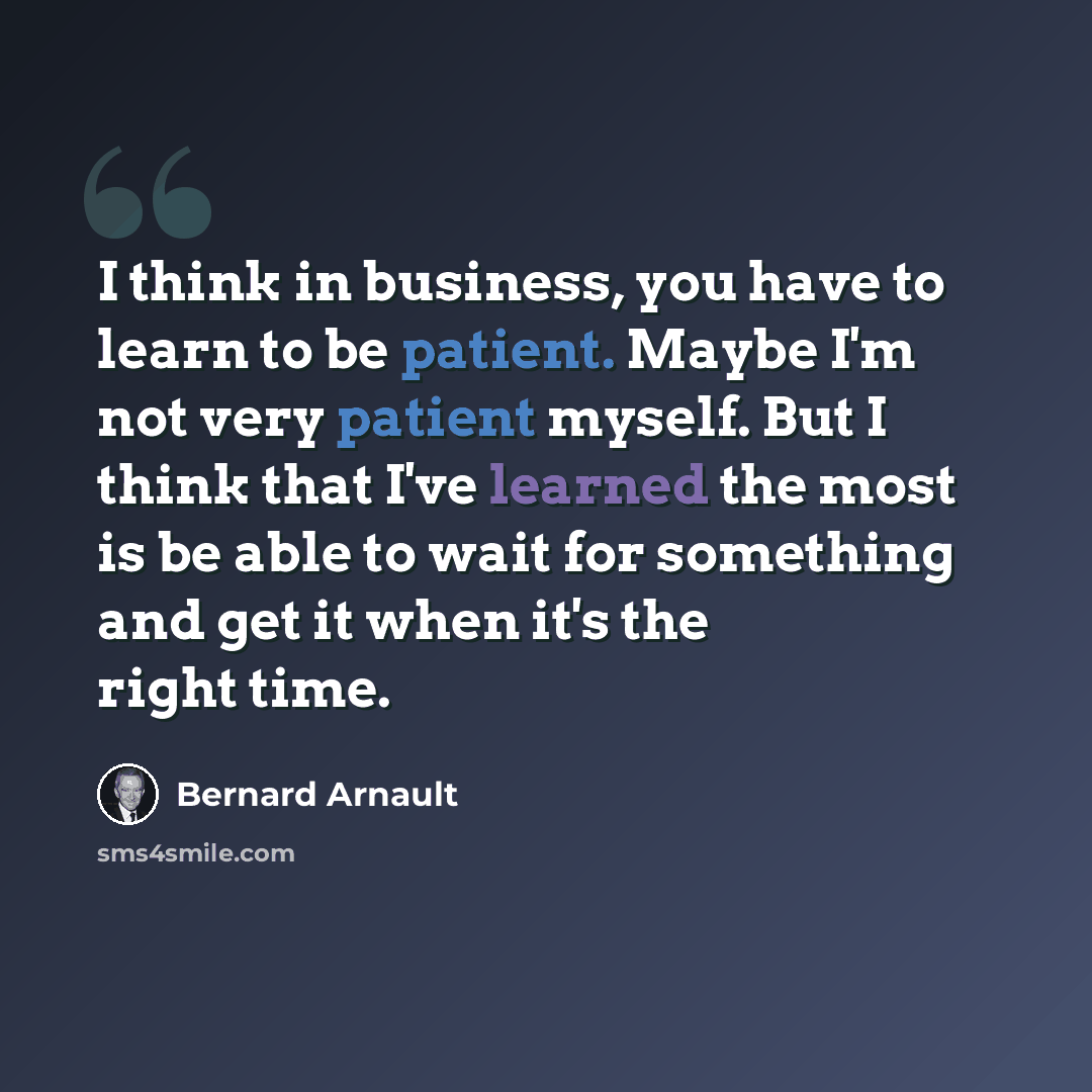 “I think in business, you have to learn to be patient. Maybe I'm not very patient myself. But I think that I've learned the most is be able to wait for something and get it when it's the right time.” quote by Bernard Arnault