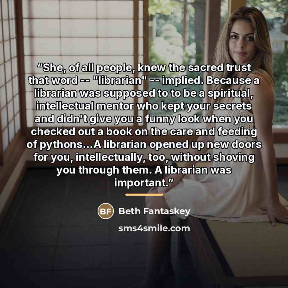 “She, of all people, knew the sacred trust that word -- "librarian" -- implied. Because a librarian was supposed to to be a spiritual, intellectual mentor who kept your secrets and didn't give you a funny look when you checked out a book on the care and feeding of pythons...A librarian opened up…” quote by Beth Fantaskey