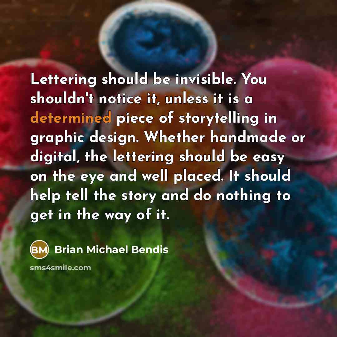 “Lettering should be invisible. You shouldn't notice it, unless it is a determined piece of storytelling in graphic design. Whether handmade or digital, the lettering should be easy on the eye and well placed. It should help tell the story and do nothing to get in the way of it.” quote by Brian Michael Bendis