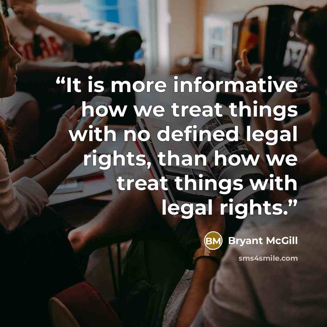 “It is more informative how we treat things with no defined legal rights, than how we treat things with legal rights.” quote by Bryant McGill