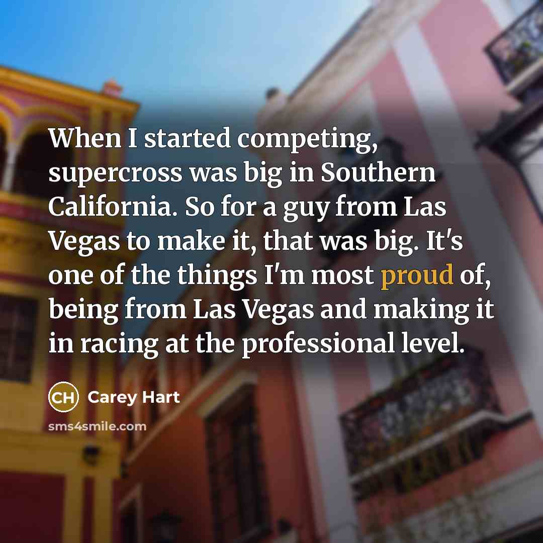 “When I started competing, supercross was big in Southern California. So for a guy from Las Vegas to make it, that was big. It's one of the things I'm most proud of, being from Las Vegas and making it in racing at the professional level.” quote by Carey Hart
