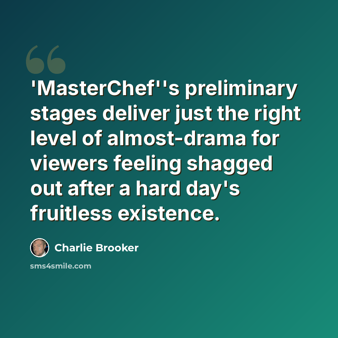 “'MasterChef''s preliminary stages deliver just the right level of almost-drama for viewers feeling shagged out after a hard day's fruitless existence.” quote by Charlie Brooker
