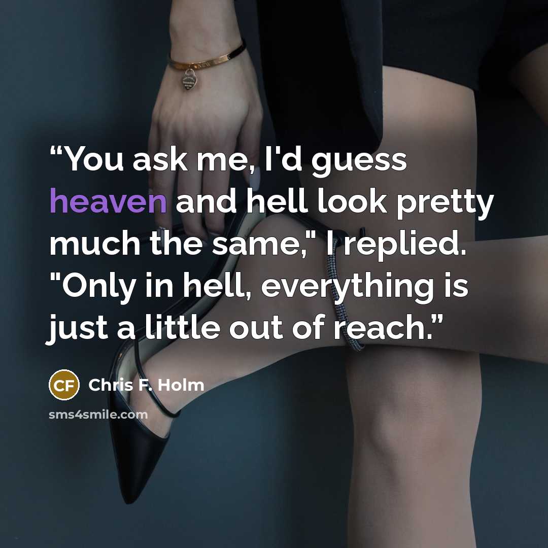 “You ask me, I'd guess heaven and hell look pretty much the same," I replied. "Only in hell, everything is just a little out of reach.” quote by Chris F. Holm
