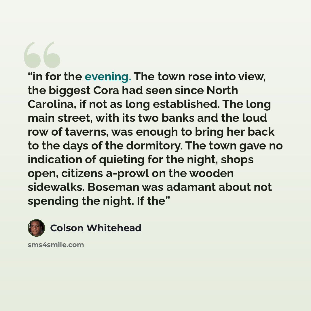 “in for the evening. The town rose into view, the biggest Cora had seen since North Carolina, if not as long established. The long main street, with its two banks and the loud row of taverns, was enough to bring her back to the days of the dormitory. The town gave no indication of quieting for the…” quote by Colson Whitehead