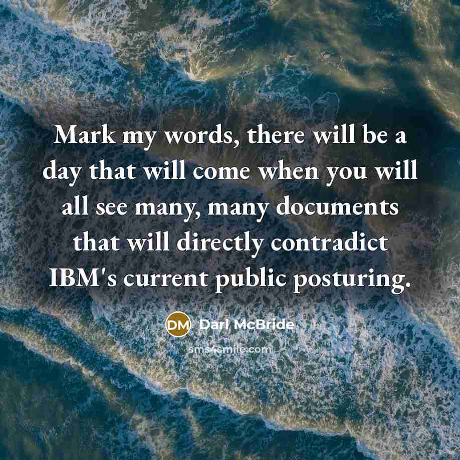 “Mark my words, there will be a day that will come when you will all see many, many documents that will directly contradict IBM's current public posturing.” quote by Darl McBride