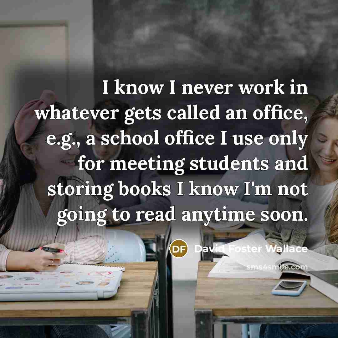 “I know I never work in whatever gets called an office, e.g., a school office I use only for meeting students and storing books I know I'm not going to read anytime soon.” quote by David Foster Wallace