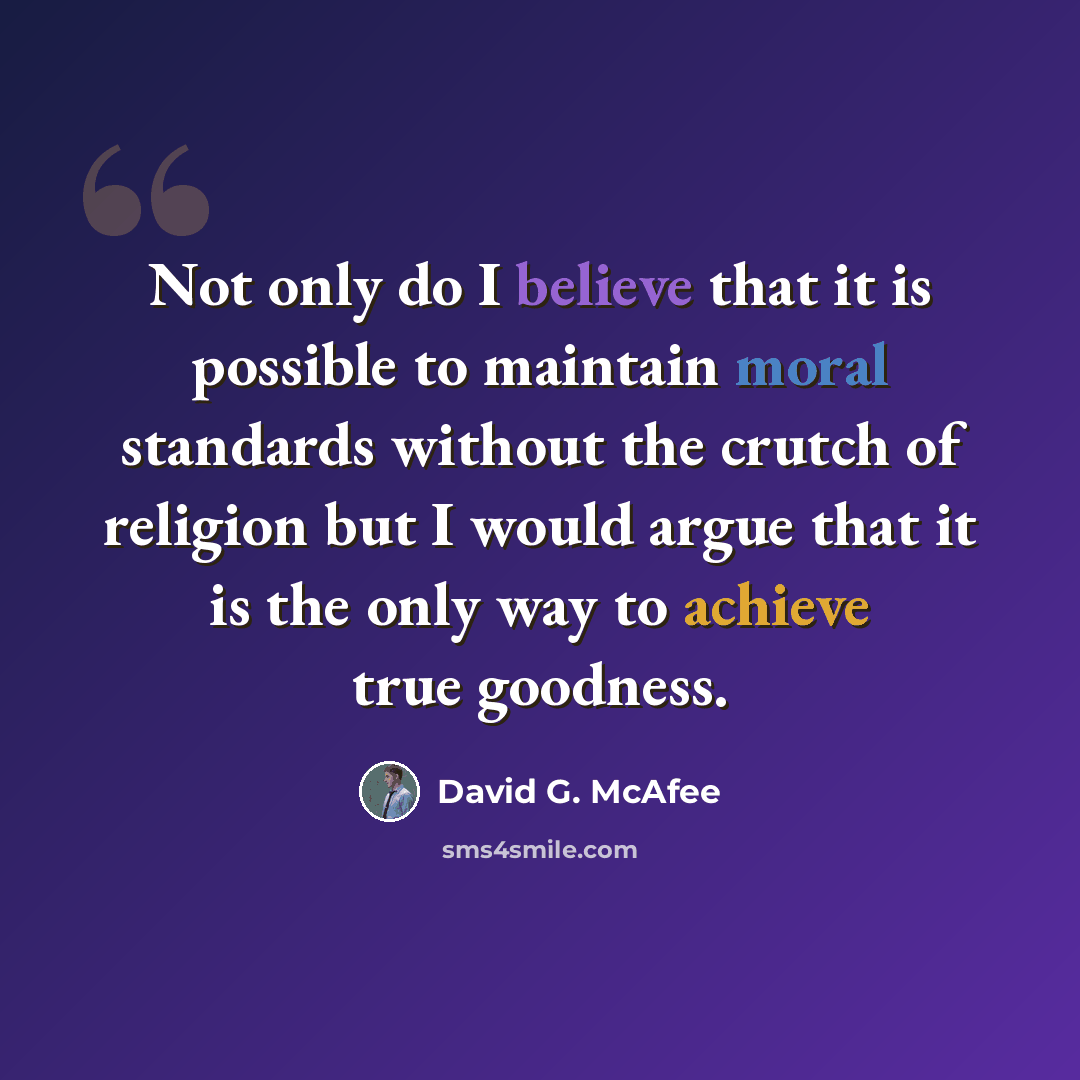 “Not only do I believe that it is possible to maintain moral standards without the crutch of religion but I would argue that it is the only way to achieve true goodness.” quote by David G. McAfee