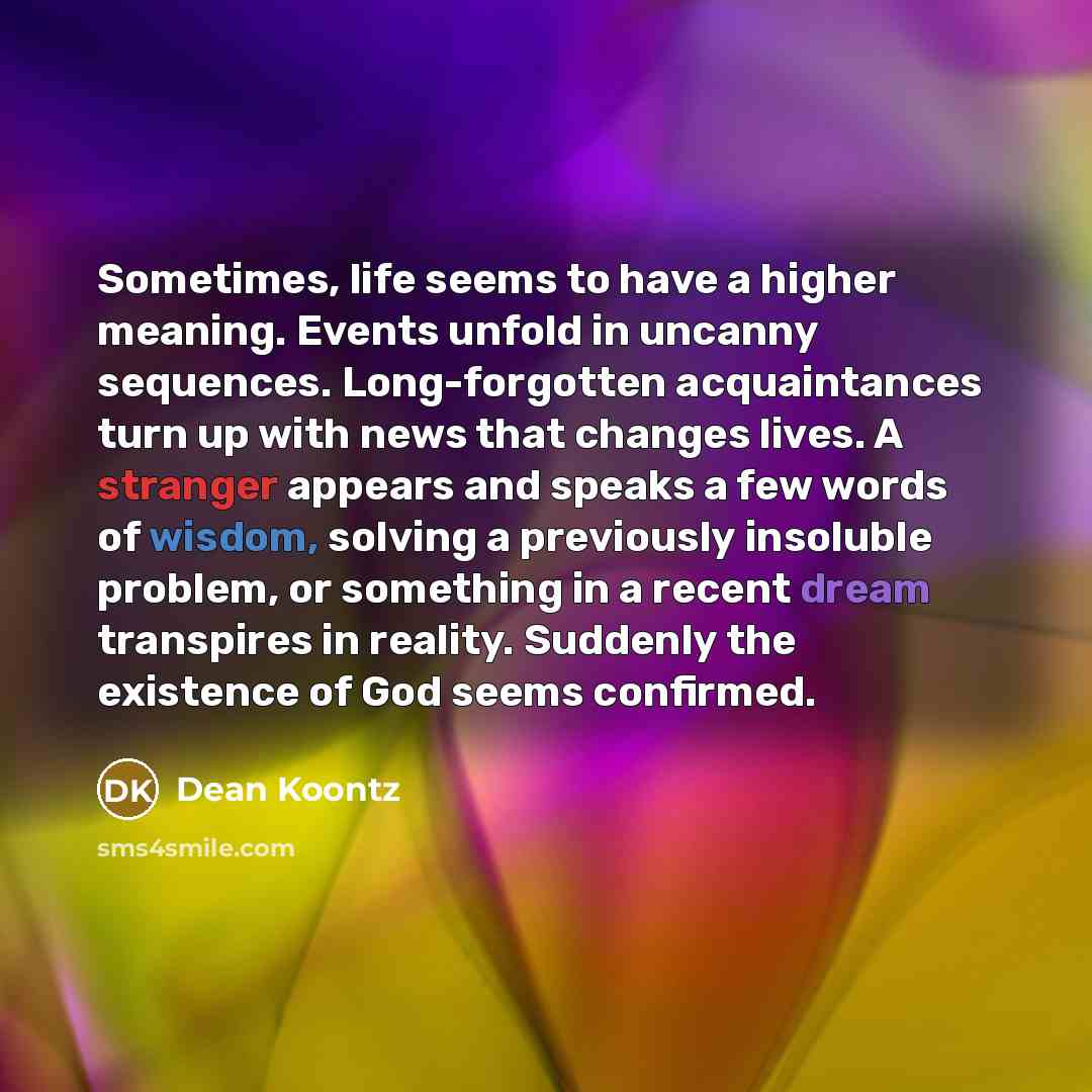 “Sometimes, life seems to have a higher meaning. Events unfold in uncanny sequences. Long-forgotten acquaintances turn up with news that changes lives. A stranger appears and speaks a few words of wisdom, solving a previously insoluble problem, or something in a recent dream transpires in reality…” quote by Dean Koontz