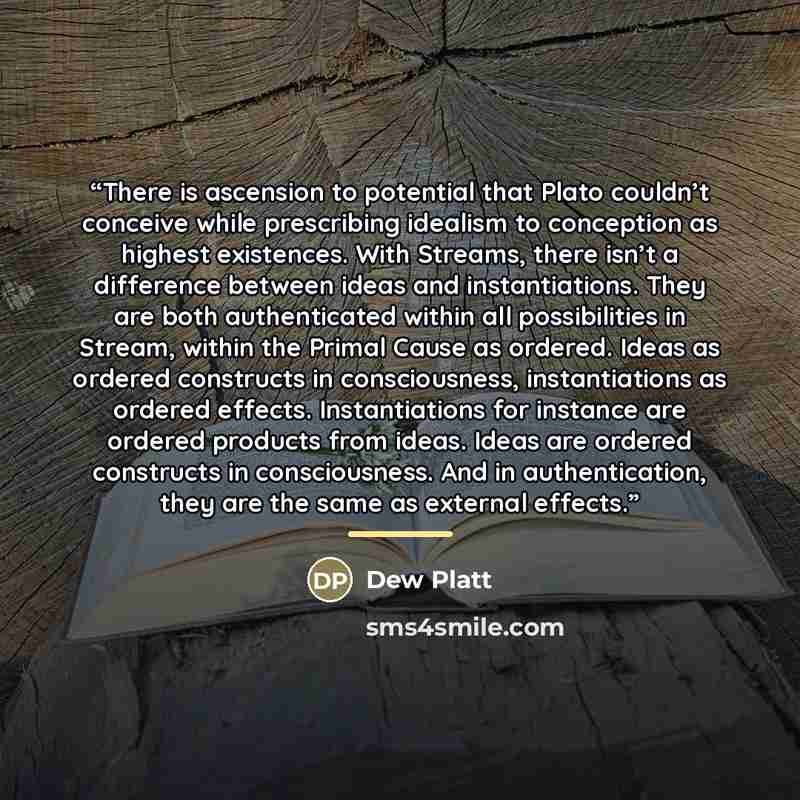 “There is ascension to potential that Plato couldn’t conceive while prescribing idealism to conception as highest existences. With Streams, there isn’t a difference between ideas and instantiations. They are both authenticated within all possibilities in Stream, within the Primal Cause as ordered…” quote by Dew Platt