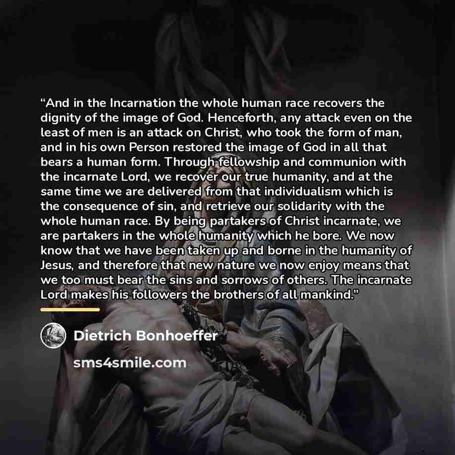 “And in the Incarnation the whole human race recovers the dignity of the image of God. Henceforth, any attack even on the least of men is an attack on Christ, who took the form of man, and in his own Person restored the image of God in all that bears a human form. Through fellowship and communion…” quote by Dietrich Bonhoeffer