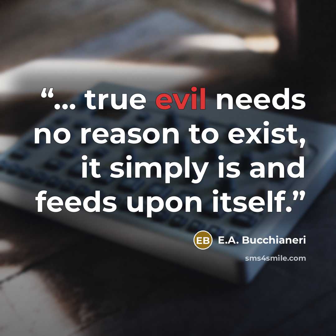 “... true evil needs no reason to exist, it simply is and feeds upon itself.” quote by E.A. Bucchianeri