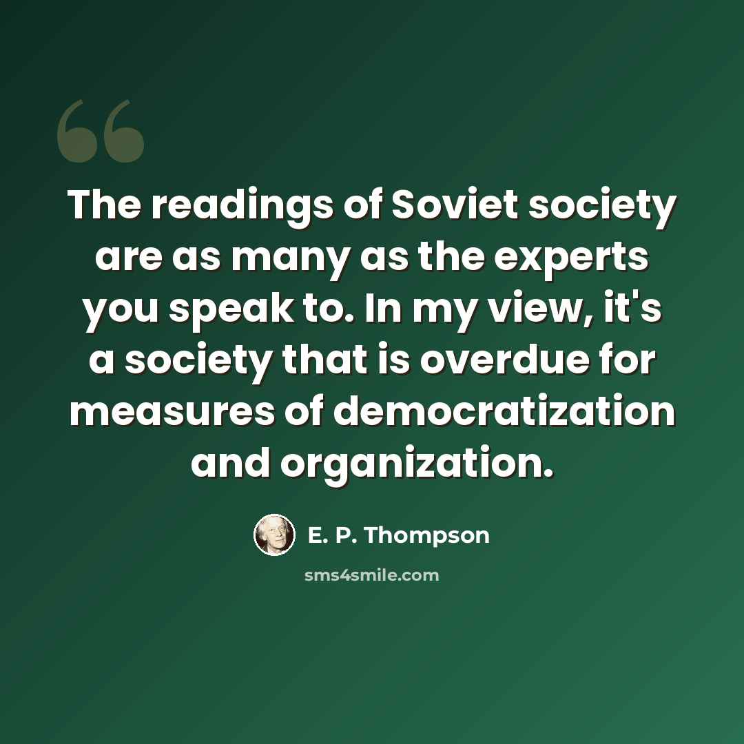 “The readings of Soviet society are as many as the experts you speak to. In my view, it's a society that is overdue for measures of democratization and organization.” quote by E. P. Thompson