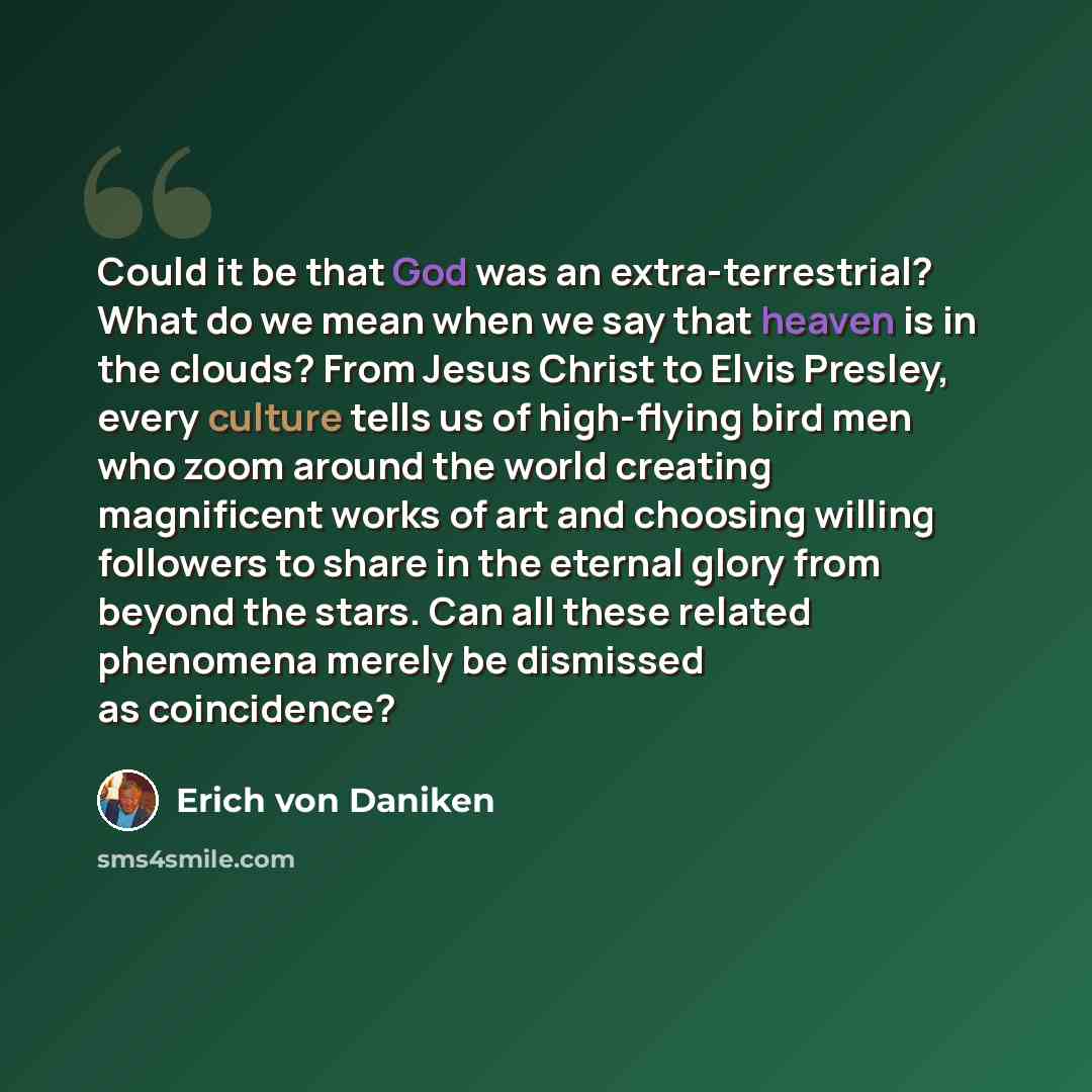 “Could it be that God was an extra-terrestrial? What do we mean when we say that heaven is in the clouds? From Jesus Christ to Elvis Presley, every culture tells us of high-flying bird men who zoom around the world creating magnificent works of art and choosing willing followers to share in the…” quote by Erich von Däniken