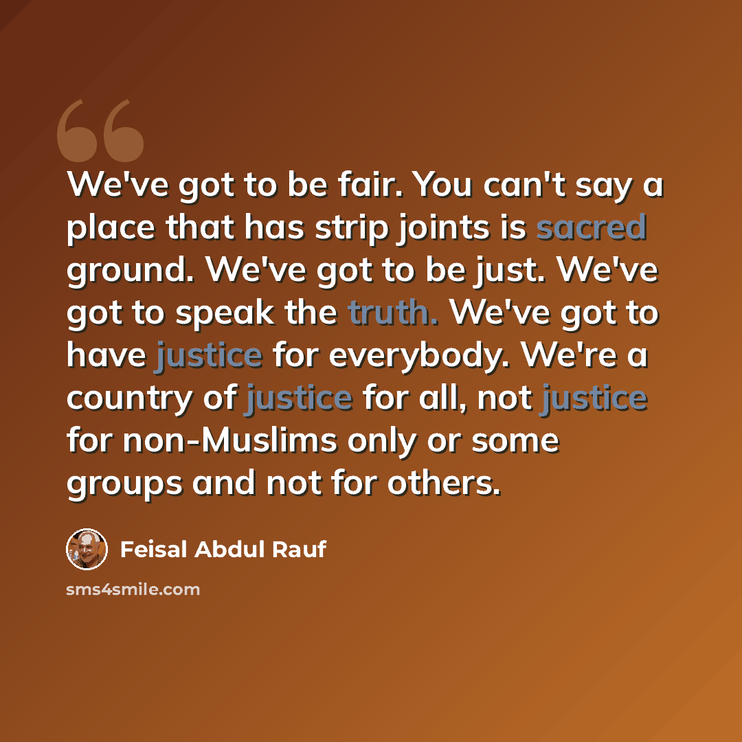 “We've got to be fair. You can't say a place that has strip joints is sacred ground. We've got to be just. We've got to speak the truth. We've got to have justice for everybody. We're a country of justice for all, not justice for non-Muslims only or some groups and not for others.” quote by Feisal Abdul Rauf