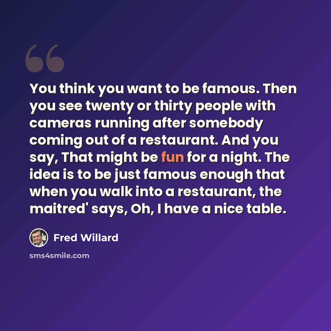 “You think you want to be famous. Then you see twenty or thirty people with cameras running after somebody coming out of a restaurant. And you say, That might be fun for a night. The idea is to be just famous enough that when you walk into a restaurant, the maitred' says, Oh, I have a nice table.” quote by Fred Willard