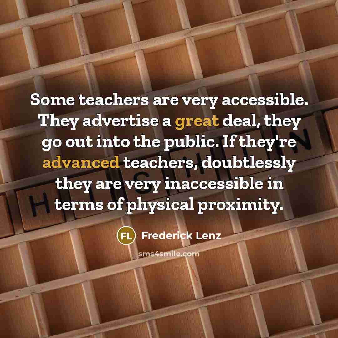 “Some teachers are very accessible. They advertise a great deal, they go out into the public. If they're advanced teachers, doubtlessly they are very inaccessible in terms of physical proximity.” quote by Frederick Lenz