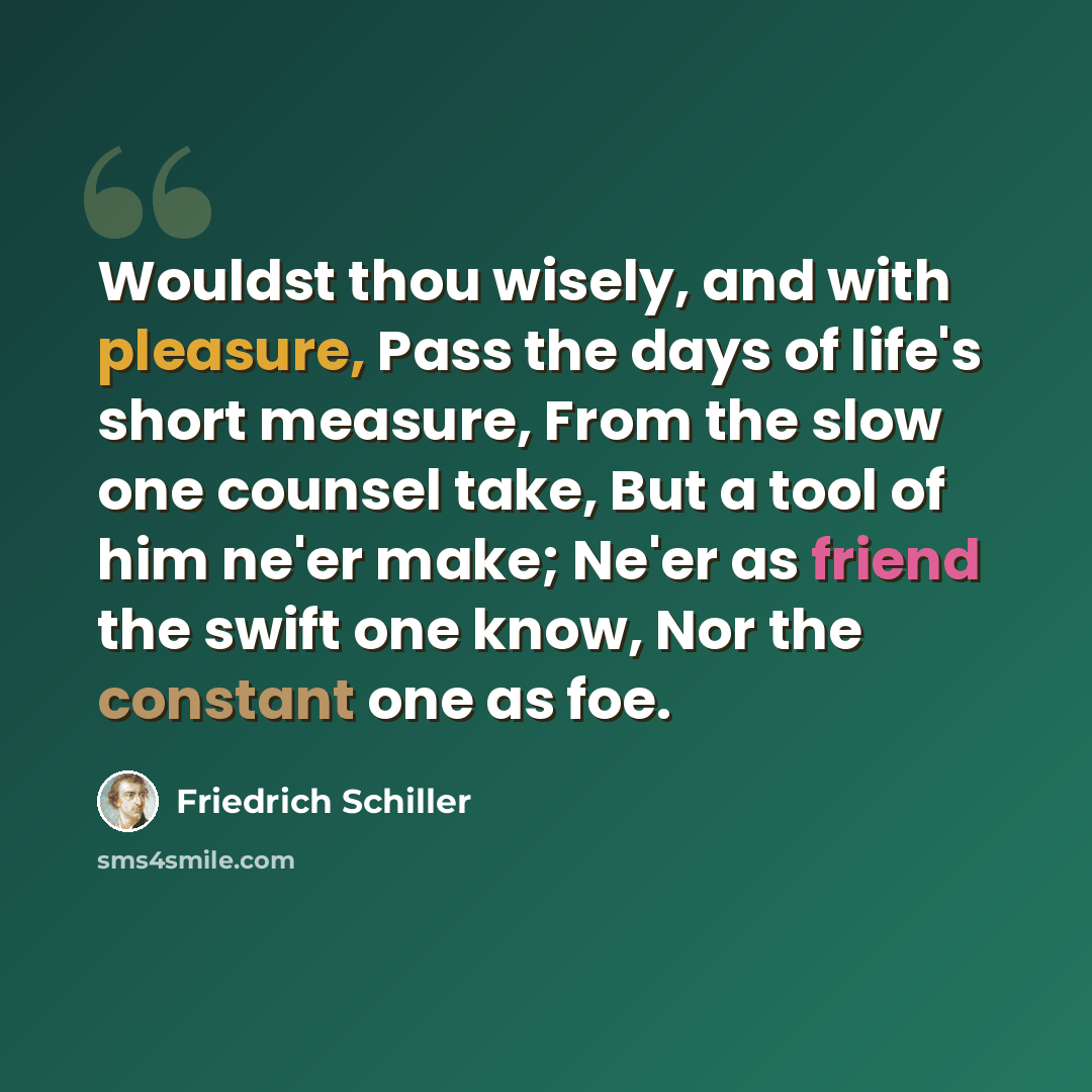 “Wouldst thou wisely, and with pleasure, Pass the days of life's short measure, From the slow one counsel take, But a tool of him ne'er make; Ne'er as friend the swift one know, Nor the constant one as foe.” quote by Friedrich Schiller