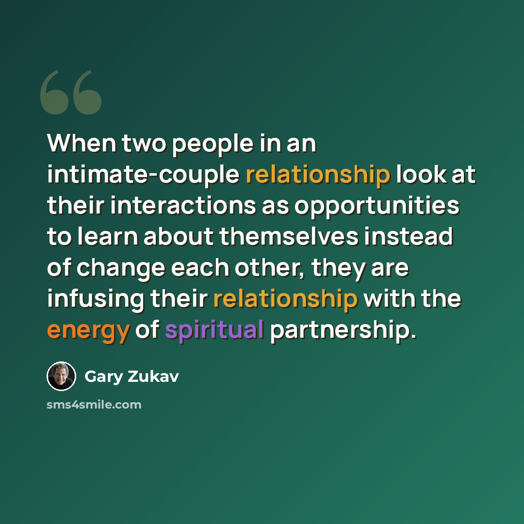 “When two people in an intimate-couple relationship look at their interactions as opportunities to learn about themselves instead of change each other, they are infusing their relationship with the energy of spiritual partnership.” quote by Gary Zukav