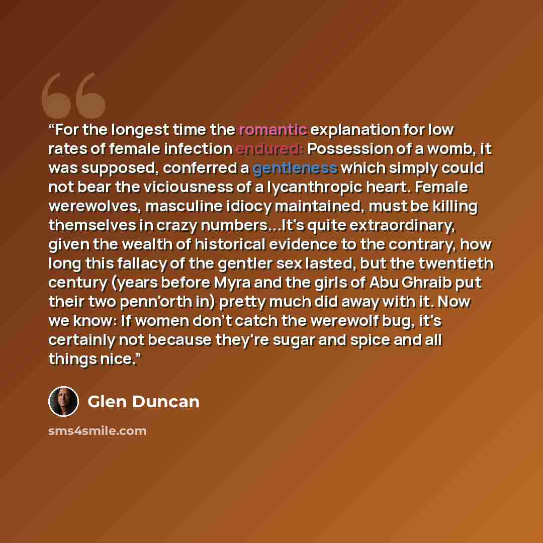 “For the longest time the romantic explanation for low rates of female infection endured: Possession of a womb, it was supposed, conferred a gentleness which simply could not bear the viciousness of a lycanthropic heart. Female werewolves, masculine idiocy maintained, must be killing themselves in…” quote by Glen Duncan