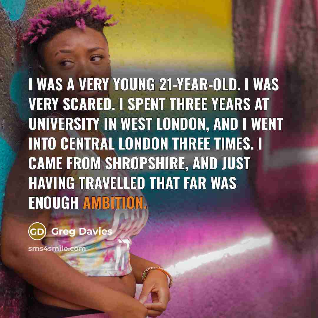 “I was a very young 21-year-old. I was very scared. I spent three years at university in west London, and I went into central London three times. I came from Shropshire, and just having travelled that far was enough ambition.” quote by Greg Davies