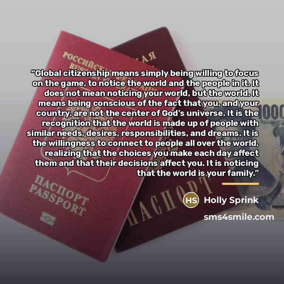 “Global citizenship means simply being willing to focus on the game, to notice the world and the people in it. It does not mean noticing your world, but the world. It means being conscious of the fact that you, and your country, are not the center of God's universe. It is the recognition that the…” quote by Holly Sprink