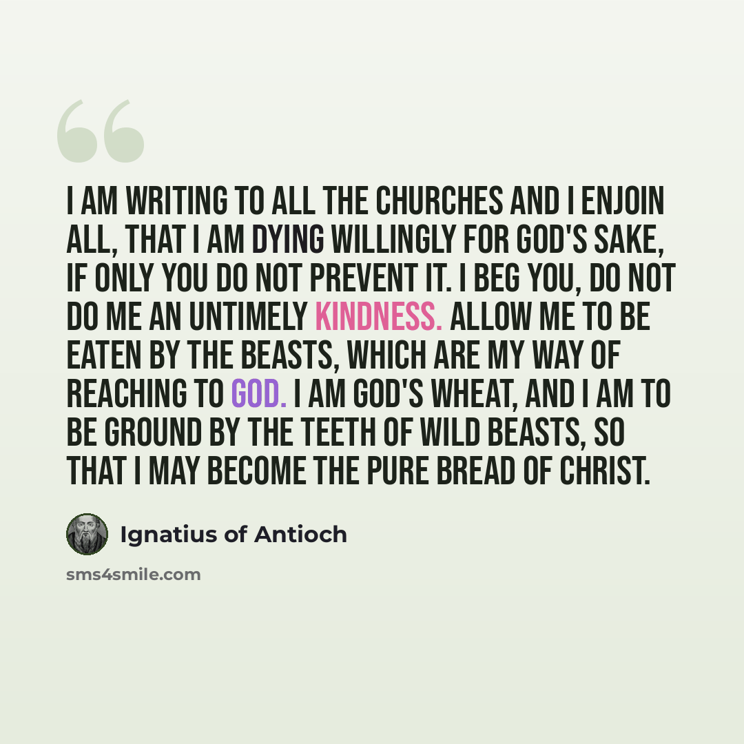 “I am writing to all the Churches and I enjoin all, that I am dying willingly for God's sake, if only you do not prevent it. I beg you, do not do me an untimely kindness. Allow me to be eaten by the beasts, which are my way of reaching to God. I am God's wheat, and I am to be ground by the teeth of…” quote by Ignatius of Antioch