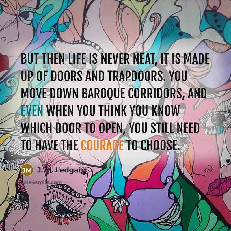 “But then life is never neat, it is made up of doors and trapdoors. You move down baroque corridors, and even when you think you know which door to open, you still need to have the courage to choose.” quote by J. M. Ledgard