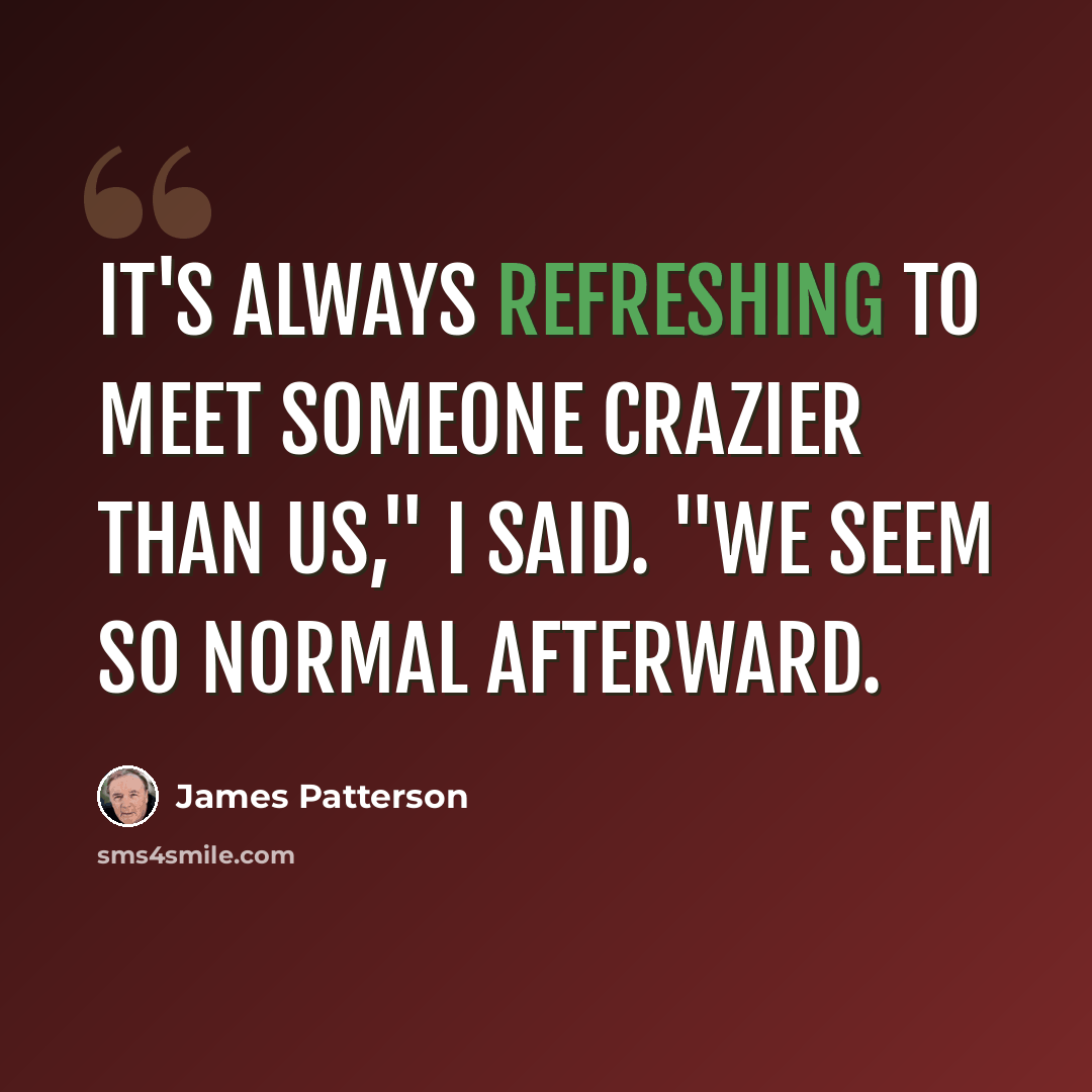 “It's always refreshing to meet someone crazier than us," I said. "We seem so normal afterward.” quote by James Patterson
