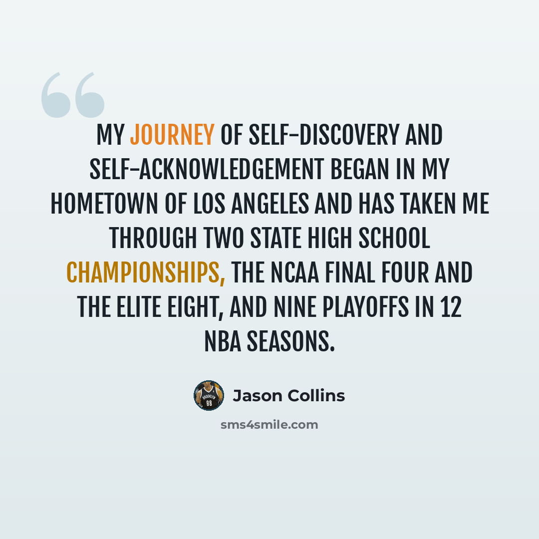 “My journey of self-discovery and self-acknowledgement began in my hometown of Los Angeles and has taken me through two state high school championships, the NCAA Final Four and the Elite Eight, and nine playoffs in 12 NBA seasons.” quote by Jason Collins
