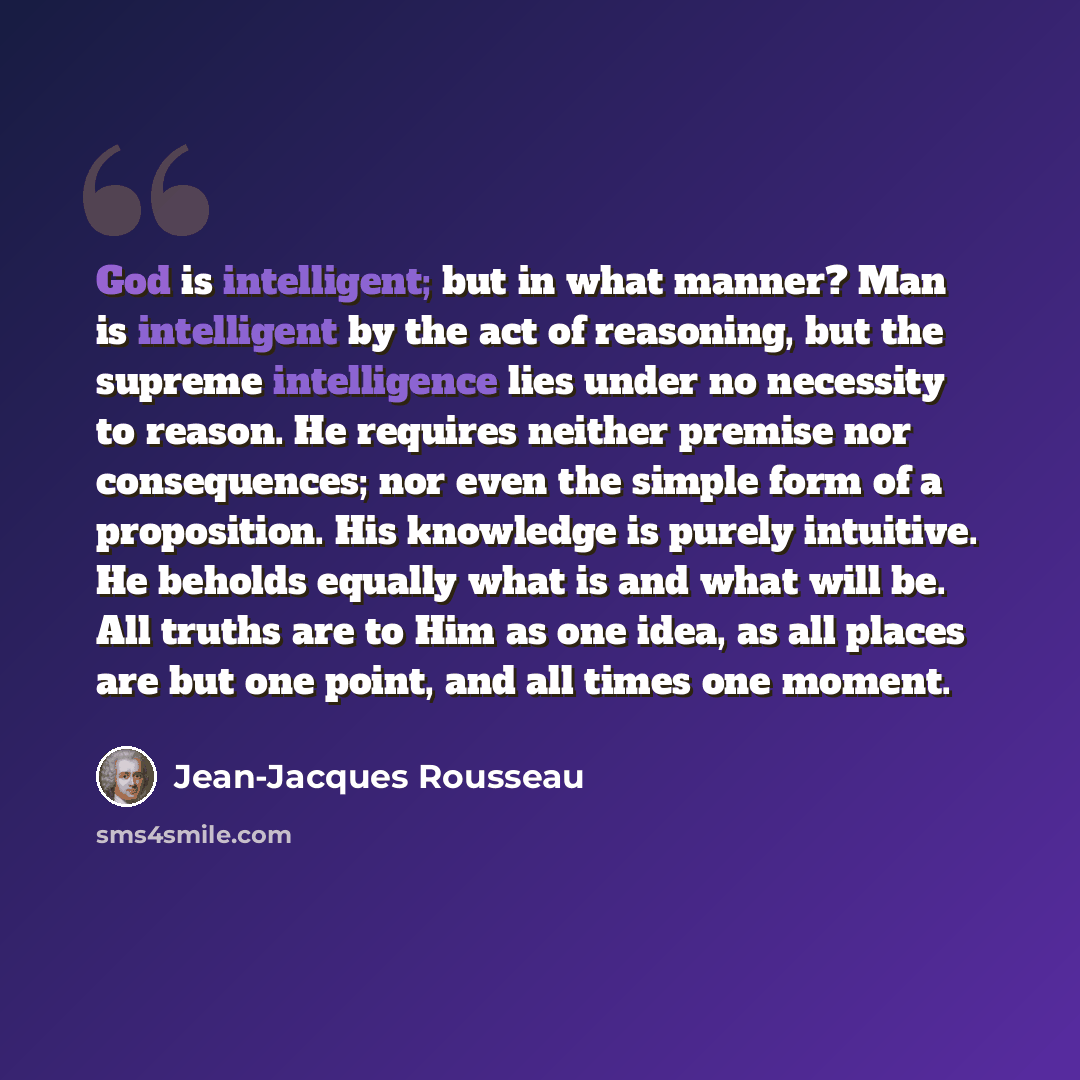 “God is intelligent; but in what manner? Man is intelligent by the act of reasoning, but the supreme intelligence lies under no necessity to reason. He requires neither premise nor consequences; nor even the simple form of a proposition. His knowledge is purely intuitive. He beholds equally what is…” quote by Jean-Jacques Rousseau