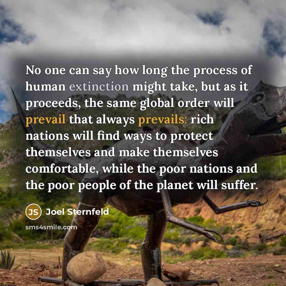 “No one can say how long the process of human extinction might take, but as it proceeds, the same global order will prevail that always prevails: rich nations will find ways to protect themselves and make themselves comfortable, while the poor nations and the poor people of the planet will suffer.” quote by Joel Sternfeld