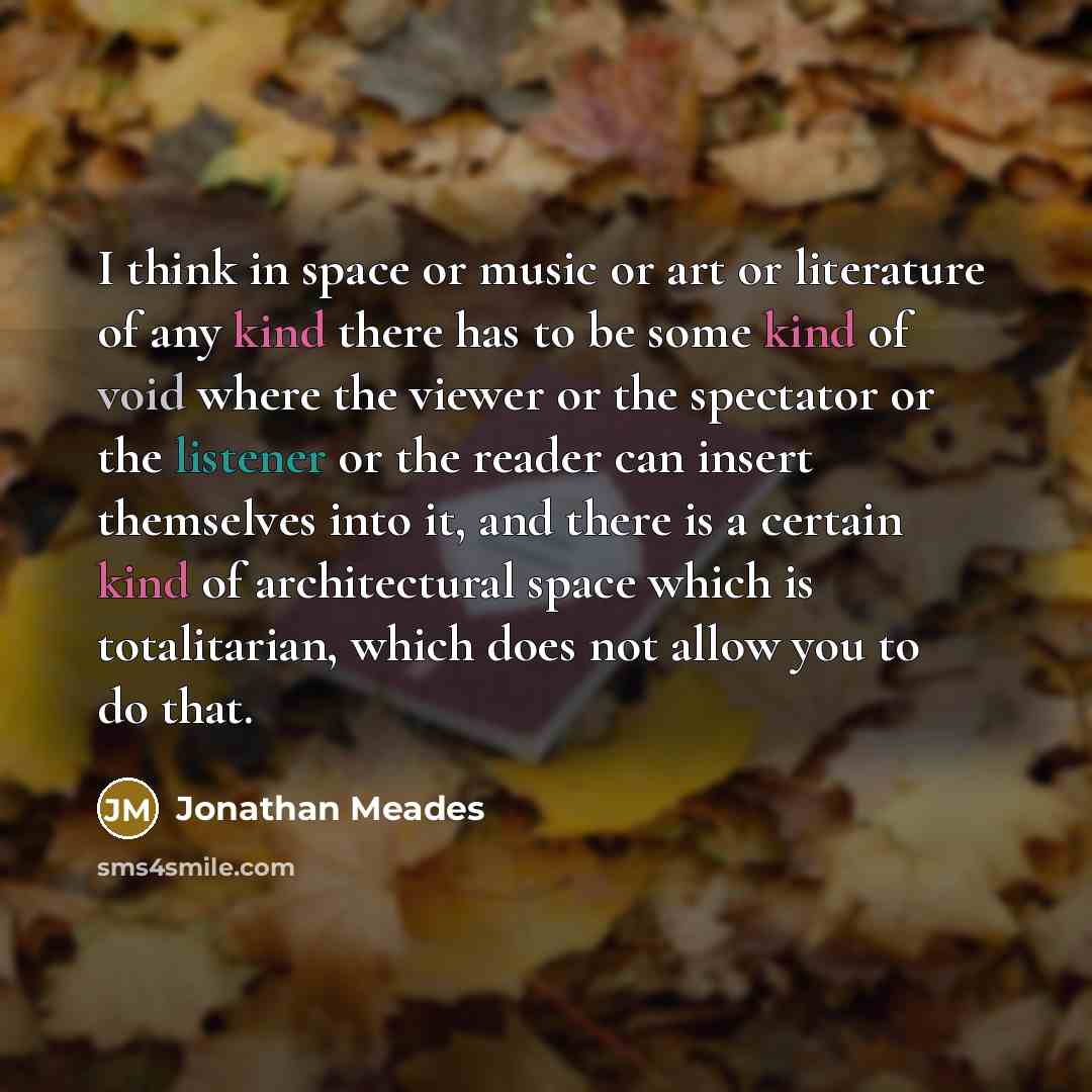 “I think in space or music or art or literature of any kind there has to be some kind of void where the viewer or the spectator or the listener or the reader can insert themselves into it, and there is a certain kind of architectural space which is totalitarian, which does not allow you to do that.” quote by Jonathan Meades