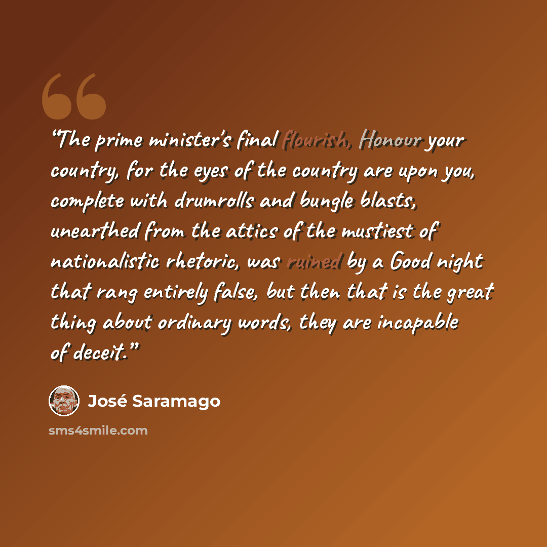 “The prime minister's final flourish, Honour your country, for the eyes of the country are upon you, complete with drumrolls and bungle blasts, unearthed from the attics of the mustiest of nationalistic rhetoric, was ruined by a Good night that rang entirely false, but then that is the great thing…” quote by José Saramago