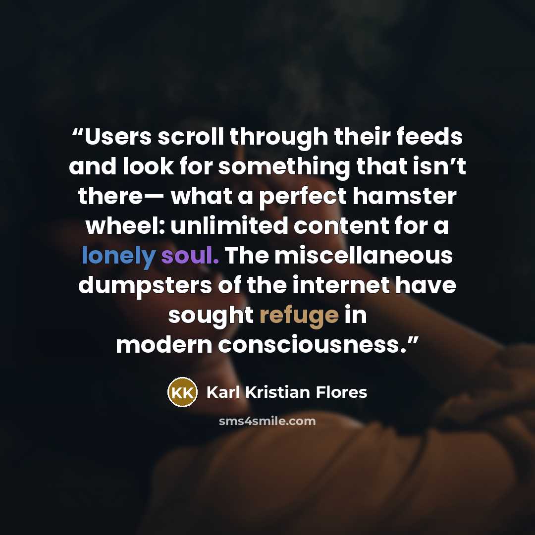 “Users scroll through their feeds and look for something that isn’t there— what a perfect hamster wheel: unlimited content for a lonely soul. The miscellaneous dumpsters of the internet have sought refuge in modern consciousness.” quote by Karl Kristian Flores