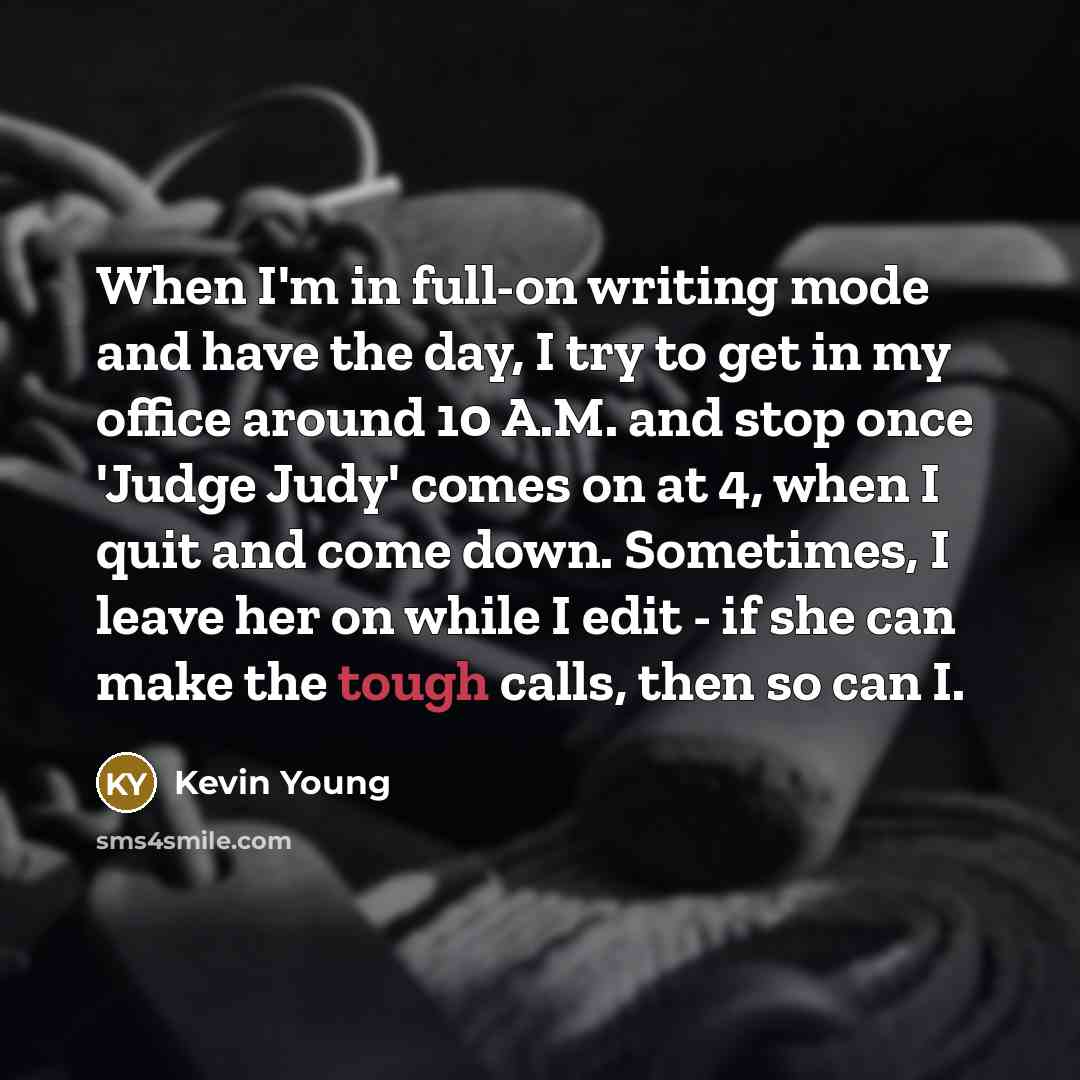 “When I'm in full-on writing mode and have the day, I try to get in my office around 10 A.M. and stop once 'Judge Judy' comes on at 4, when I quit and come down. Sometimes, I leave her on while I edit - if she can make the tough calls, then so can I.” quote by Kevin Young