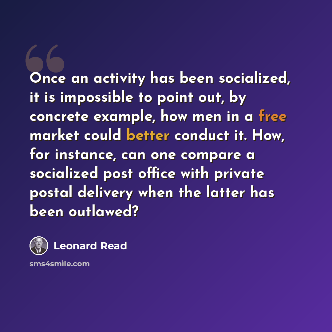 “Once an activity has been socialized, it is impossible to point out, by concrete example, how men in a free market could better conduct it. How, for instance, can one compare a socialized post office with private postal delivery when the latter has been outlawed?” quote by Leonard Read