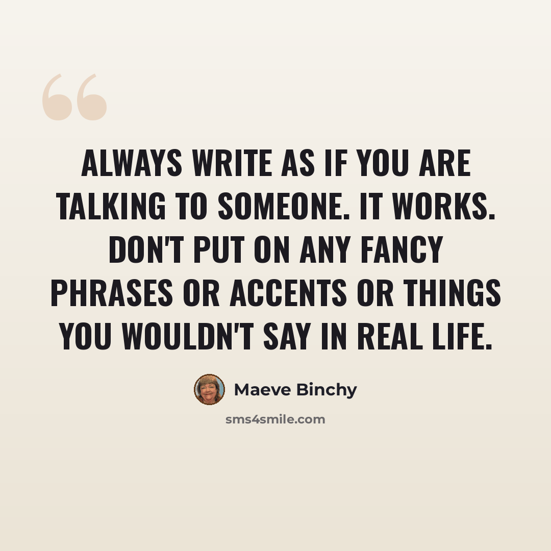 “Always write as if you are talking to someone. It works. Don't put on any fancy phrases or accents or things you wouldn't say in real life.” quote by Maeve Binchy