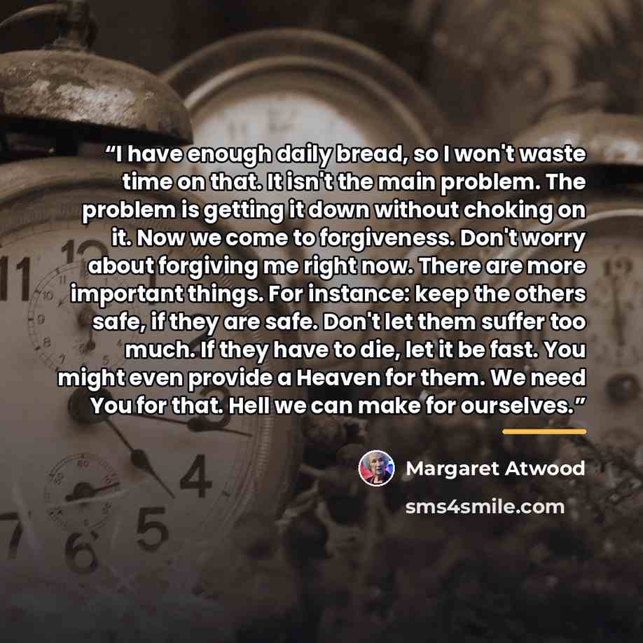 “I have enough daily bread, so I won't waste time on that. It isn't the main problem. The problem is getting it down without choking on it. Now we come to forgiveness. Don't worry about forgiving me right now. There are more important things. For instance: keep the others safe, if they are safe…” quote by Margaret Atwood