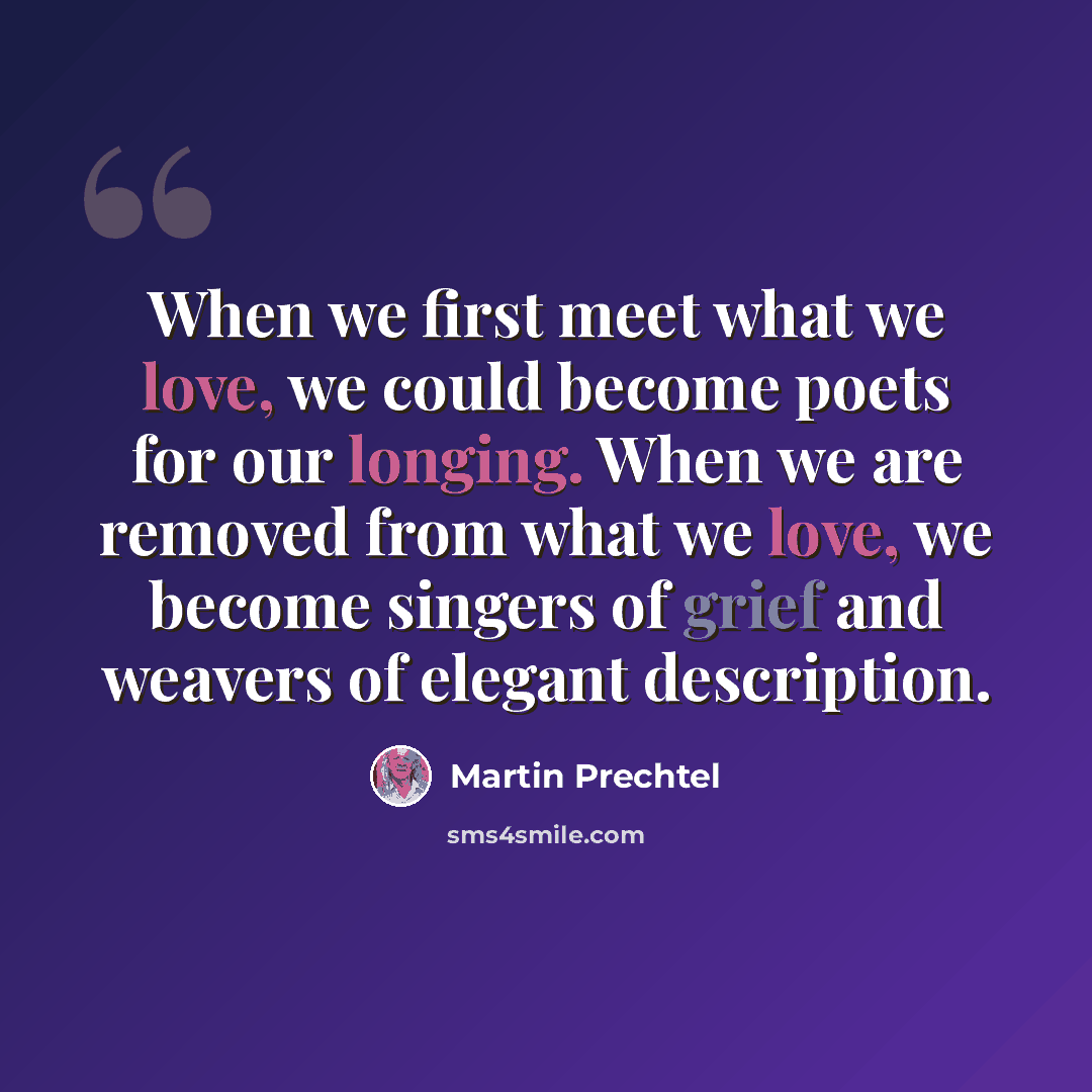 “When we first meet what we love, we could become poets for our longing. When we are removed from what we love, we become singers of grief and weavers of elegant description.” quote by Martin Prechtel