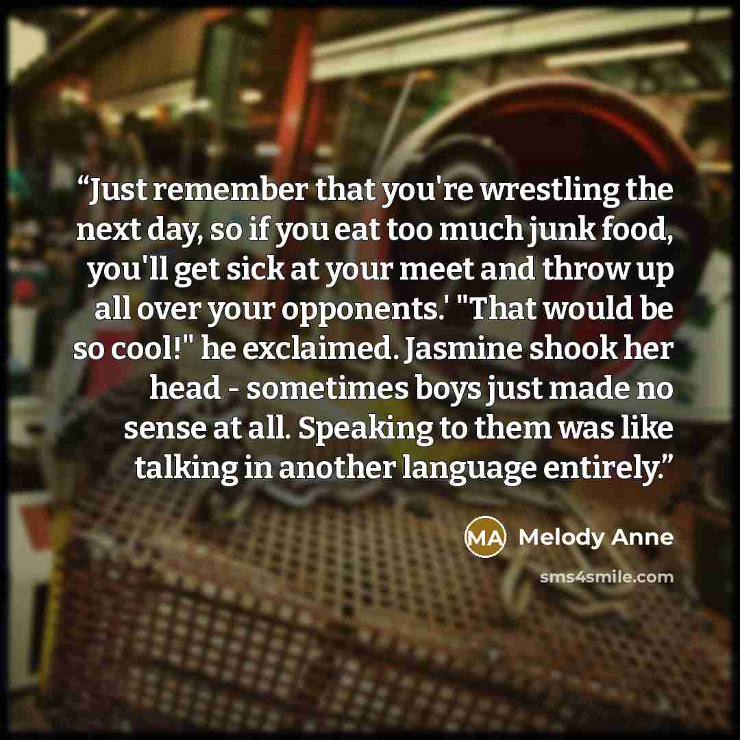 “Just remember that you're wrestling the next day, so if you eat too much junk food, you'll get sick at your meet and throw up all over your opponents.' "That would be so cool!" he exclaimed. Jasmine shook her head - sometimes boys just made no sense at all. Speaking to them was like talking in…” quote by Melody Anne