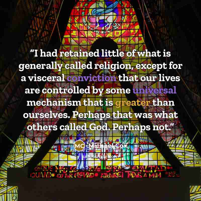 “I had retained little of what is generally called religion, except for a visceral conviction that our lives are controlled by some universal mechanism that is greater than ourselves. Perhaps that was what others called God. Perhaps not.” quote by Michael Cox