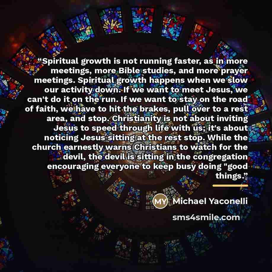 “Spiritual growth is not running faster, as in more meetings, more Bible studies, and more prayer meetings. Spiritual growth happens when we slow our activity down. If we want to meet Jesus, we can't do it on the run. If we want to stay on the road of faith, we have to hit the brakes, pull over to…” quote by Michael Yaconelli