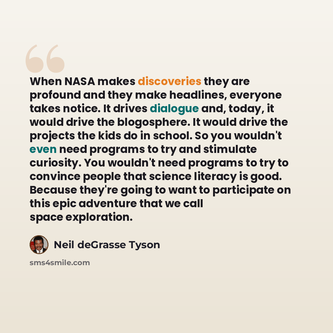 “When NASA makes discoveries they are profound and they make headlines, everyone takes notice. It drives dialogue and, today, it would drive the blogosphere. It would drive the projects the kids do in school. So you wouldn't even need programs to try and stimulate curiosity. You wouldn't need…” quote by Neil deGrasse Tyson