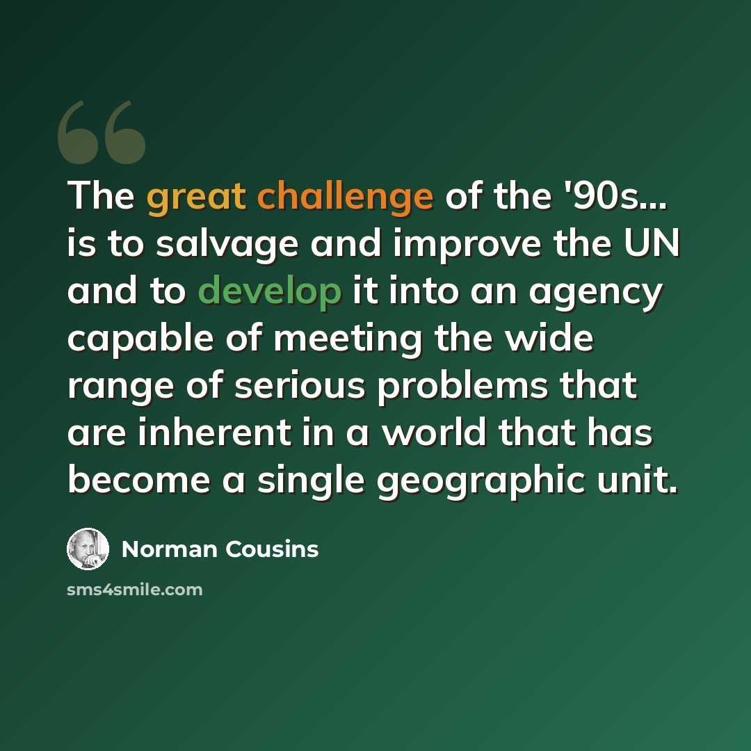 “The great challenge of the '90s... is to salvage and improve the UN and to develop it into an agency capable of meeting the wide range of serious problems that are inherent in a world that has become a single geographic unit.” quote by Norman Cousins
