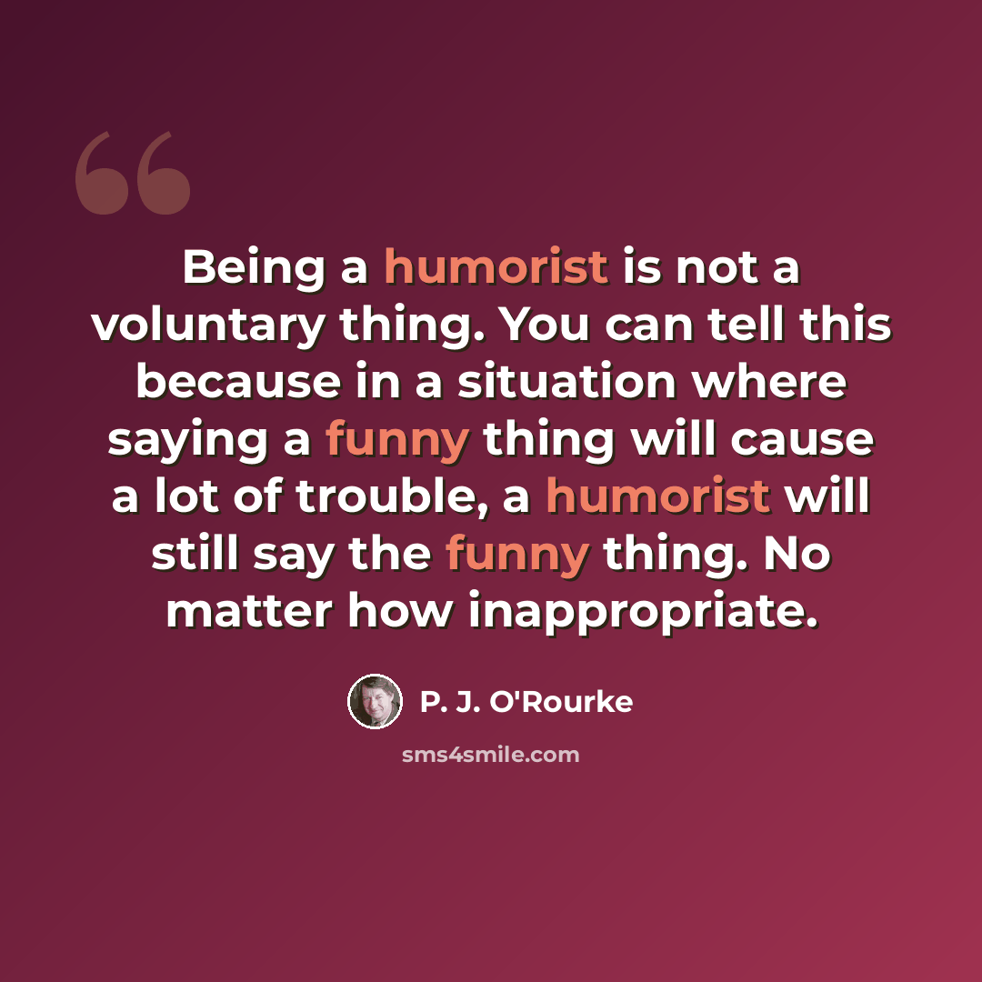 “Being a humorist is not a voluntary thing. You can tell this because in a situation where saying a funny thing will cause a lot of trouble, a humorist will still say the funny thing. No matter how inappropriate.” quote by P. J. O'Rourke