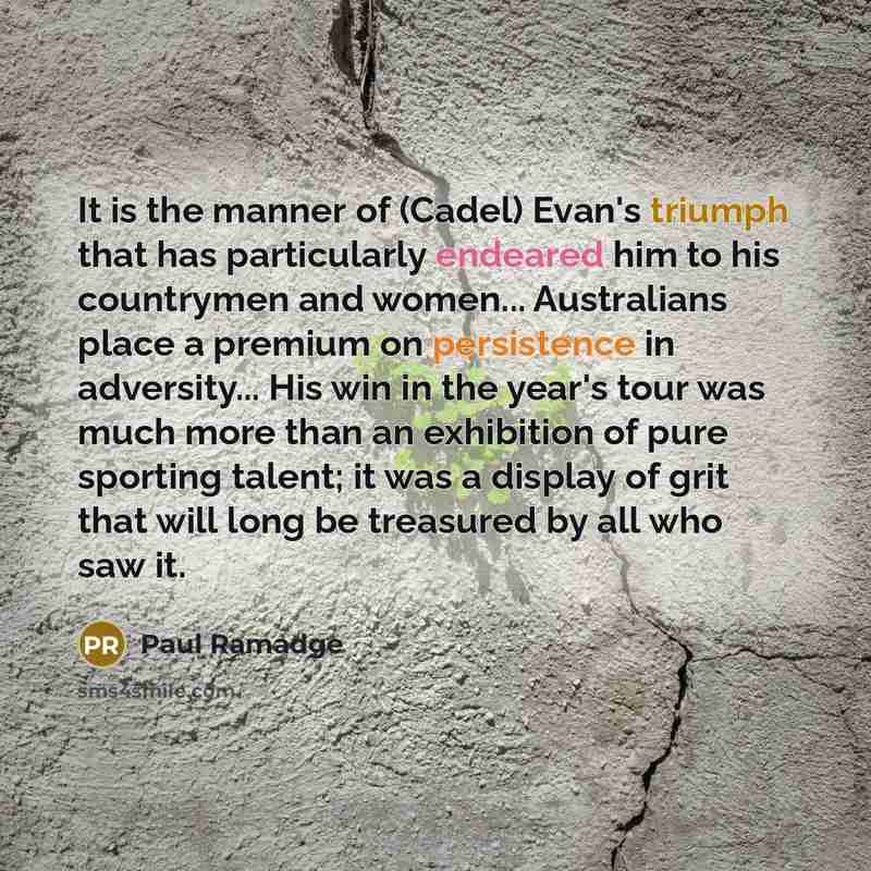 “It is the manner of (Cadel) Evan's triumph that has particularly endeared him to his countrymen and women... Australians place a premium on persistence in adversity... His win in the year's tour was much more than an exhibition of pure sporting talent; it was a display of grit that will long be…” quote by Paul Ramadge