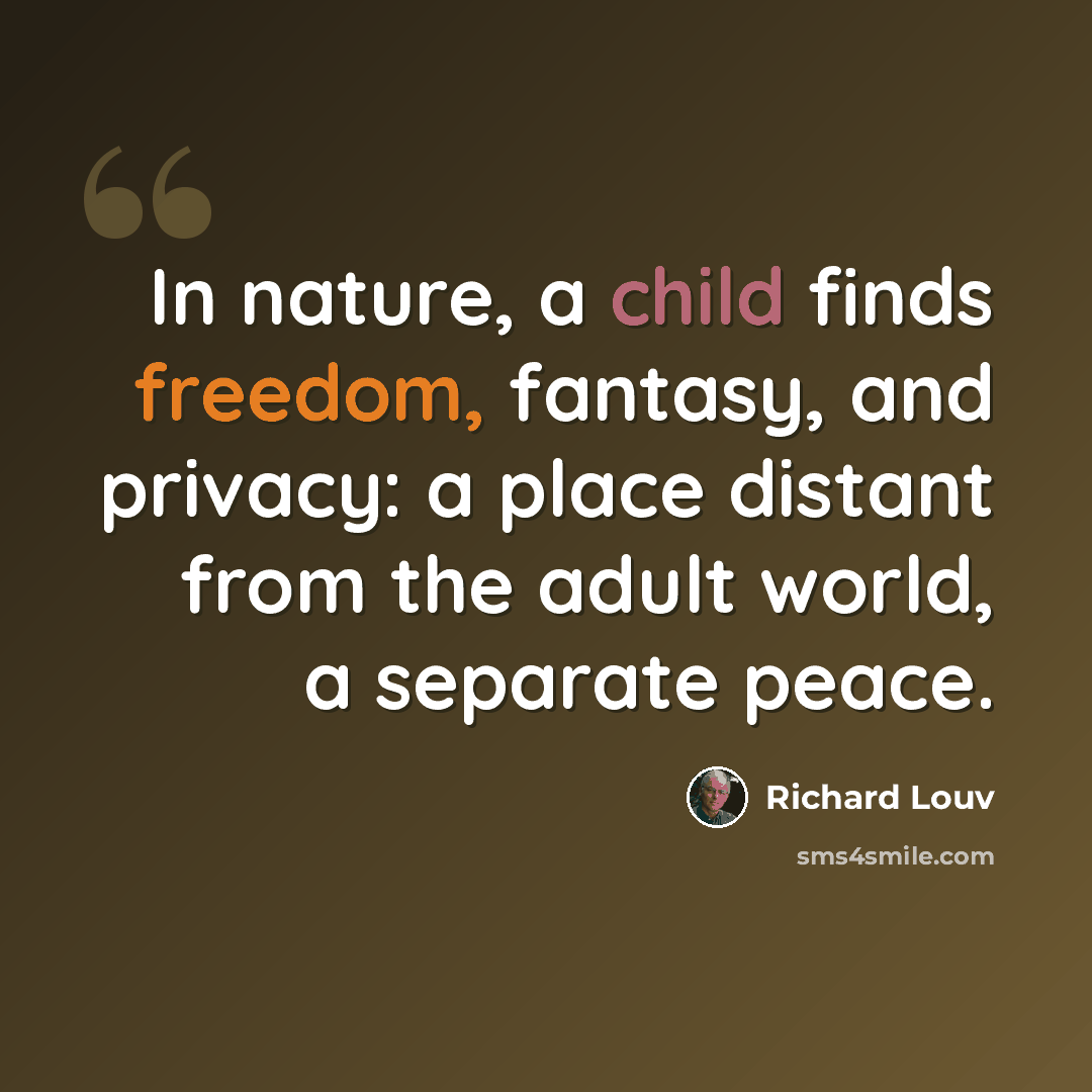“In nature, a child finds freedom, fantasy, and privacy: a place distant from the adult world, a separate peace.” quote by Richard Louv